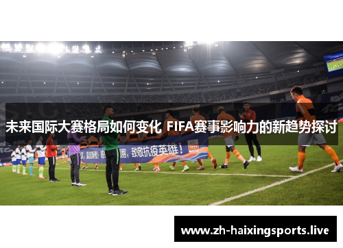 未来国际大赛格局如何变化 FIFA赛事影响力的新趋势探讨